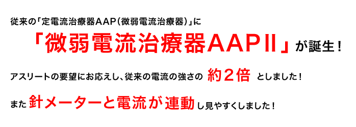 従来の「定電流治療器AAP」に「微弱電流治療器AAPⅡ」が誕生！
アスリートの要望にお応えし、従来の電流の強さの約２倍としました！また針レメーターと電流量が連動し見やすくしました！